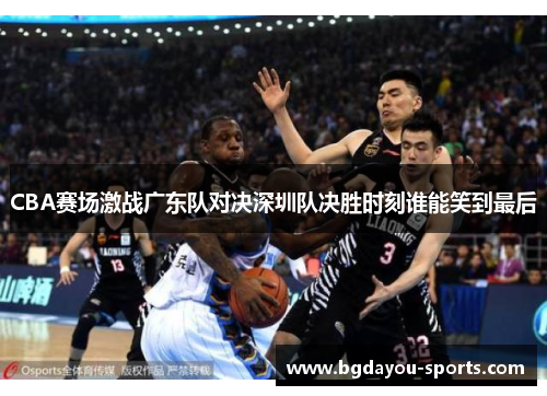 CBA赛场激战广东队对决深圳队决胜时刻谁能笑到最后